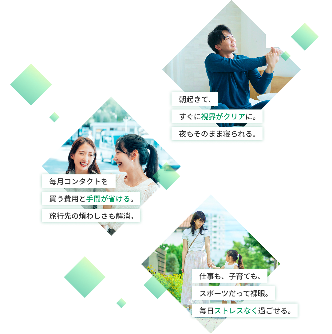 朝起きて、すぐに視界がクリアに。夜もそのまま寝られる。 毎月コンタクトを買う費用と手間が省ける。旅行先の煩わしさも解消。 仕事も子育ても、スポーツだって裸眼。毎日ストレスなく過ごせる。