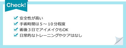 [安全性が高い][手術時間は５～１０分程度][術後３日でアイメイクもOK][日常的なトレーニングやケアはなし]