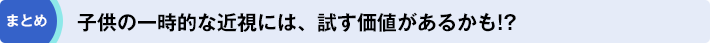 まとめ「子供の一時的な近視には、試す価値があるかも!?」